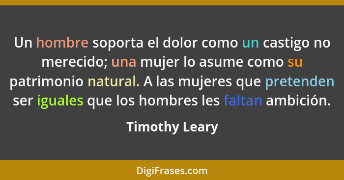 Un hombre soporta el dolor como un castigo no merecido; una mujer lo asume como su patrimonio natural. A las mujeres que pretenden ser... - Timothy Leary