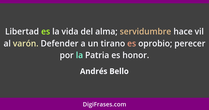 Libertad es la vida del alma; servidumbre hace vil al varón. Defender a un tirano es oprobio; perecer por la Patria es honor.... - Andrés Bello