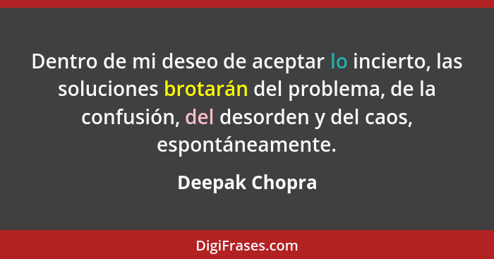 Dentro de mi deseo de aceptar lo incierto, las soluciones brotarán del problema, de la confusión, del desorden y del caos, espontáneam... - Deepak Chopra