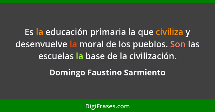 Es la educación primaria la que civiliza y desenvuelve la moral de los pueblos. Son las escuelas la base de la civilizaci... - Domingo Faustino Sarmiento