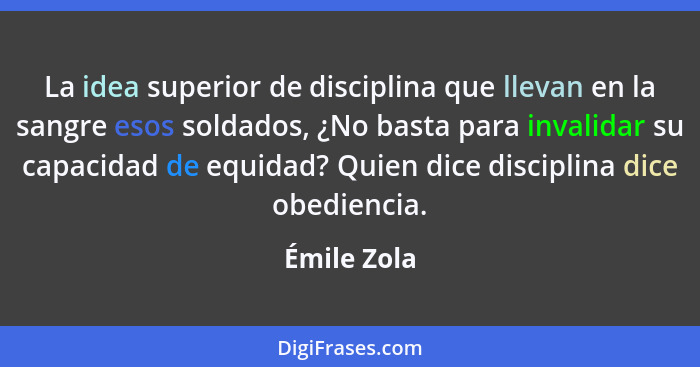 La idea superior de disciplina que llevan en la sangre esos soldados, ¿No basta para invalidar su capacidad de equidad? Quien dice discip... - Émile Zola