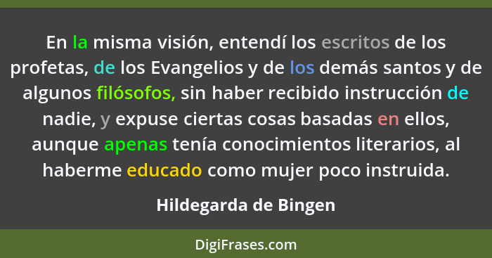 En la misma visión, entendí los escritos de los profetas, de los Evangelios y de los demás santos y de algunos filósofos, sin h... - Hildegarda de Bingen