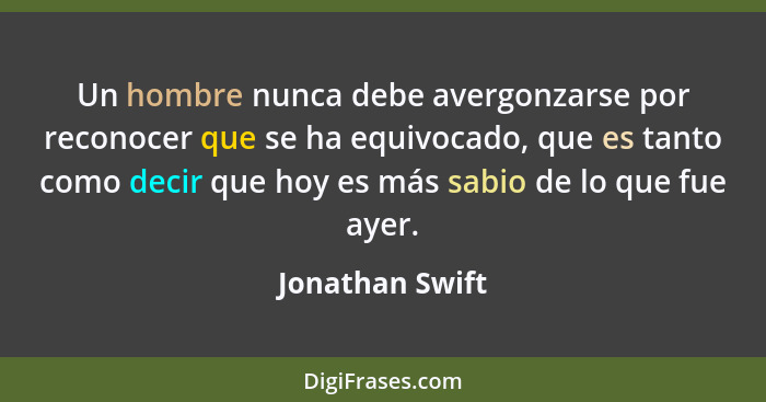 Un hombre nunca debe avergonzarse por reconocer que se ha equivocado, que es tanto como decir que hoy es más sabio de lo que fue ayer... - Jonathan Swift