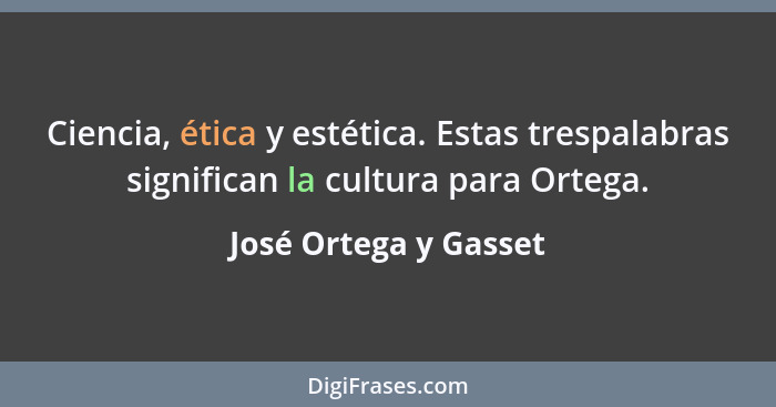 Ciencia, ética y estética. Estas trespalabras significan la cultura para Ortega.... - José Ortega y Gasset
