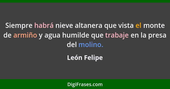 Siempre habrá nieve altanera que vista el monte de armiño y agua humilde que trabaje en la presa del molino.... - León Felipe