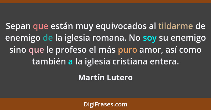 Sepan que están muy equivocados al tildarme de enemigo de la iglesia romana. No soy su enemigo sino que le profeso el más puro amor, a... - Martín Lutero