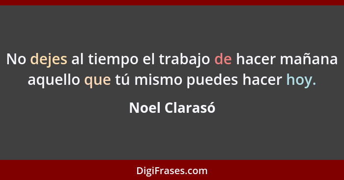 No dejes al tiempo el trabajo de hacer mañana aquello que tú mismo puedes hacer hoy.... - Noel Clarasó