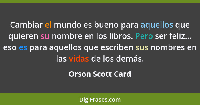 Cambiar el mundo es bueno para aquellos que quieren su nombre en los libros. Pero ser feliz... eso es para aquellos que escriben su... - Orson Scott Card