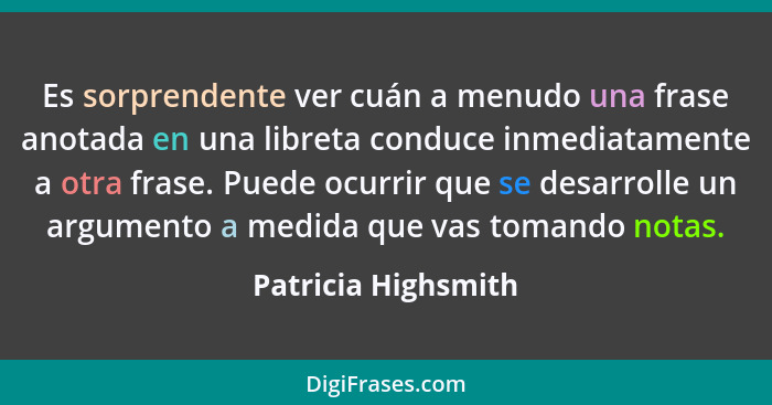 Es sorprendente ver cuán a menudo una frase anotada en una libreta conduce inmediatamente a otra frase. Puede ocurrir que se desa... - Patricia Highsmith