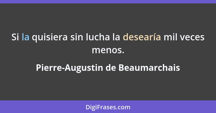 Si la quisiera sin lucha la desearía mil veces menos.... - Pierre-Augustin de Beaumarchais