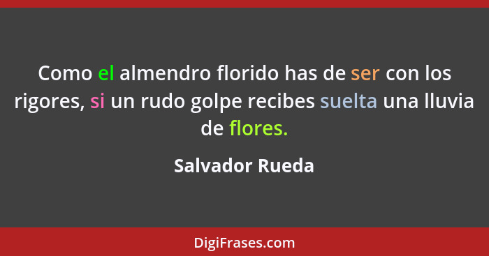 Como el almendro florido has de ser con los rigores, si un rudo golpe recibes suelta una lluvia de flores.... - Salvador Rueda
