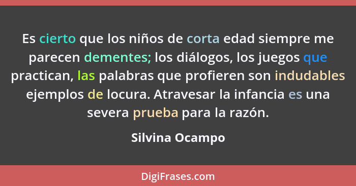 Es cierto que los niños de corta edad siempre me parecen dementes; los diálogos, los juegos que practican, las palabras que profieren... - Silvina Ocampo