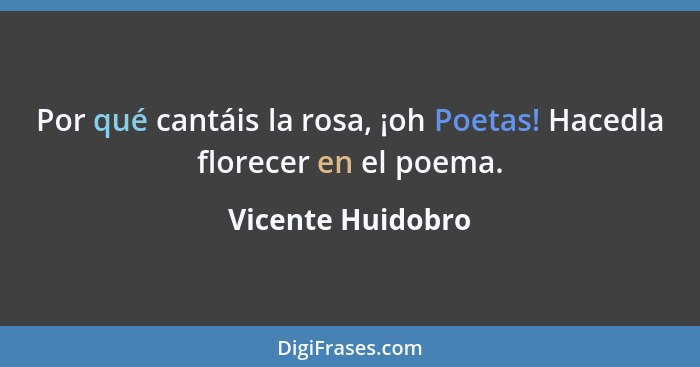 Por qué cantáis la rosa, ¡oh Poetas! Hacedla florecer en el poema.... - Vicente Huidobro
