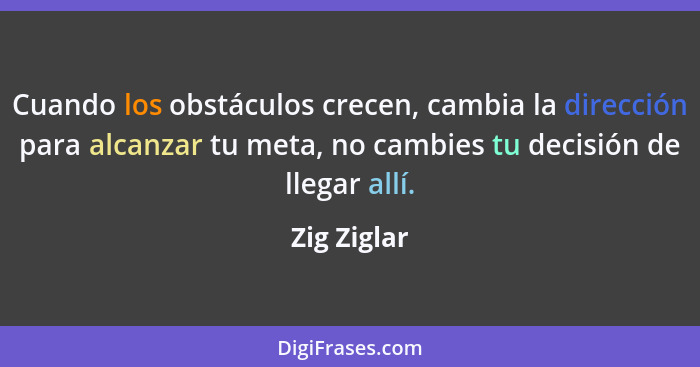 Cuando los obstáculos crecen, cambia la dirección para alcanzar tu meta, no cambies tu decisión de llegar allí.... - Zig Ziglar