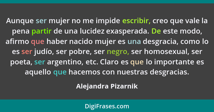 Aunque ser mujer no me impide escribir, creo que vale la pena partir de una lucidez exasperada. De este modo, afirmo que haber na... - Alejandra Pizarnik