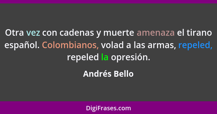 Otra vez con cadenas y muerte amenaza el tirano español. Colombianos, volad a las armas, repeled, repeled la opresión.... - Andrés Bello