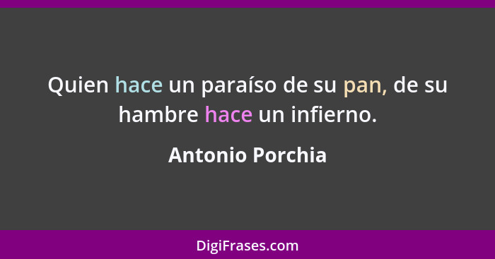 Quien hace un paraíso de su pan, de su hambre hace un infierno.... - Antonio Porchia