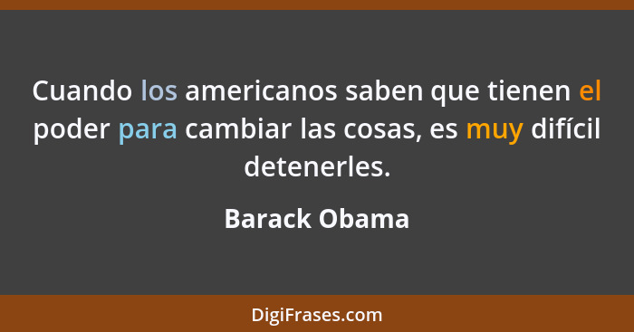 Cuando los americanos saben que tienen el poder para cambiar las cosas, es muy difícil detenerles.... - Barack Obama