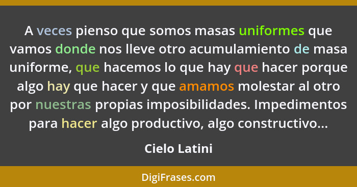 A veces pienso que somos masas uniformes que vamos donde nos lleve otro acumulamiento de masa uniforme, que hacemos lo que hay que hace... - Cielo Latini