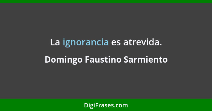 La ignorancia es atrevida.... - Domingo Faustino Sarmiento