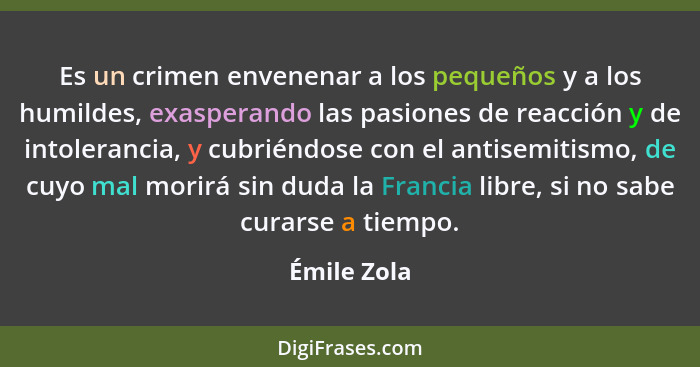 Es un crimen envenenar a los pequeños y a los humildes, exasperando las pasiones de reacción y de intolerancia, y cubriéndose con el anti... - Émile Zola