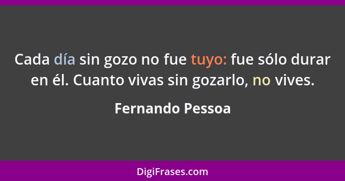 Cada día sin gozo no fue tuyo: fue sólo durar en él. Cuanto vivas sin gozarlo, no vives.... - Fernando Pessoa