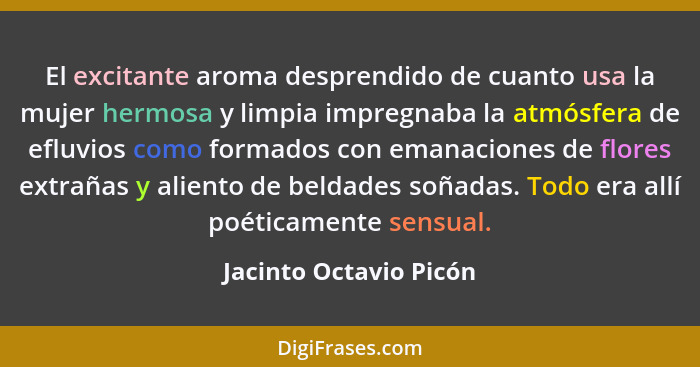 El excitante aroma desprendido de cuanto usa la mujer hermosa y limpia impregnaba la atmósfera de efluvios como formados con e... - Jacinto Octavio Picón