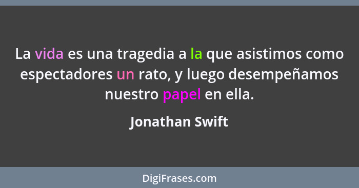 La vida es una tragedia a la que asistimos como espectadores un rato, y luego desempeñamos nuestro papel en ella.... - Jonathan Swift