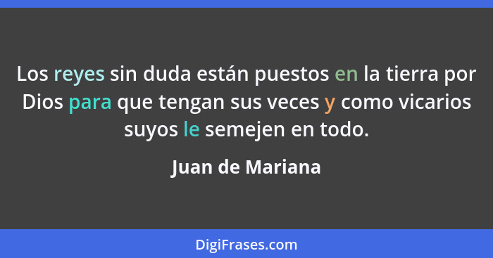 Los reyes sin duda están puestos en la tierra por Dios para que tengan sus veces y como vicarios suyos le semejen en todo.... - Juan de Mariana