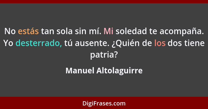 No estás tan sola sin mí. Mi soledad te acompaña. Yo desterrado, tú ausente. ¿Quién de los dos tiene patria?... - Manuel Altolaguirre