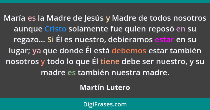 María es la Madre de Jesús y Madre de todos nosotros aunque Cristo solamente fue quien reposó en su regazo... Si Él es nuestro, debier... - Martín Lutero