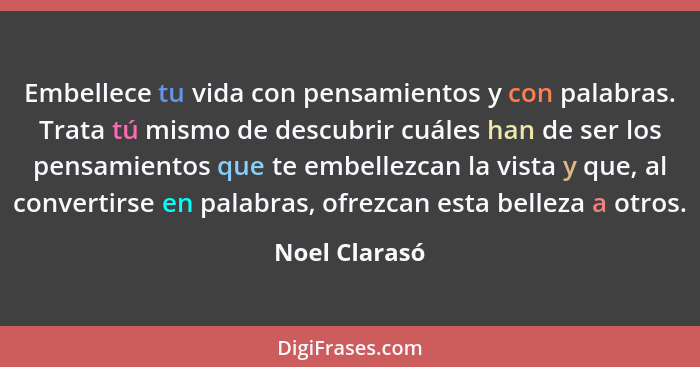 Embellece tu vida con pensamientos y con palabras. Trata tú mismo de descubrir cuáles han de ser los pensamientos que te embellezcan la... - Noel Clarasó