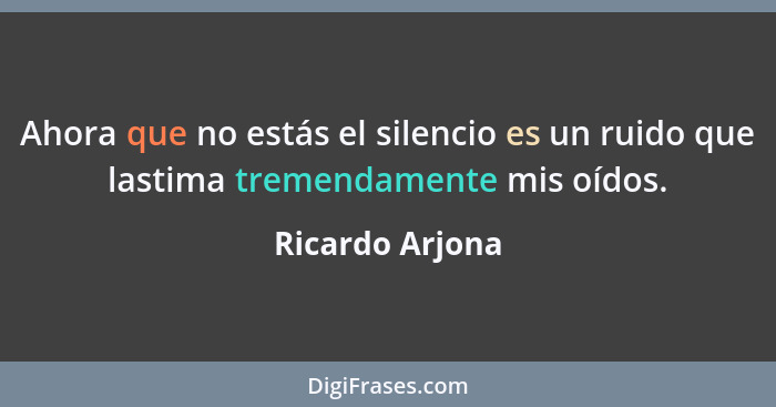 Ahora que no estás el silencio es un ruido que lastima tremendamente mis oídos.... - Ricardo Arjona