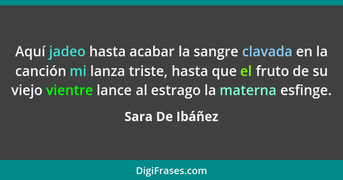 Aquí jadeo hasta acabar la sangre clavada en la canción mi lanza triste, hasta que el fruto de su viejo vientre lance al estrago la m... - Sara De Ibáñez