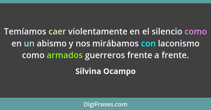 Temíamos caer violentamente en el silencio como en un abismo y nos mirábamos con laconismo como armados guerreros frente a frente.... - Silvina Ocampo