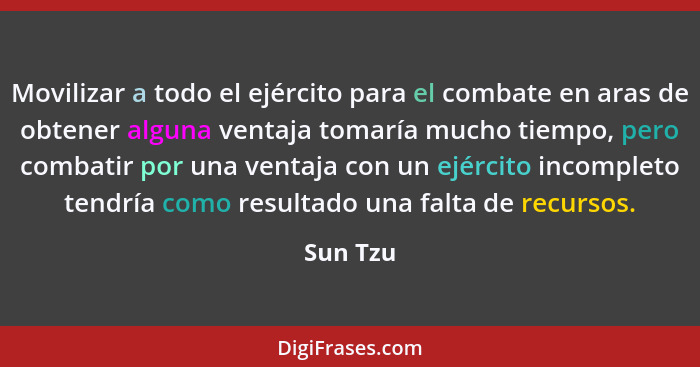 Movilizar a todo el ejército para el combate en aras de obtener alguna ventaja tomaría mucho tiempo, pero combatir por una ventaja con un ej... - Sun Tzu