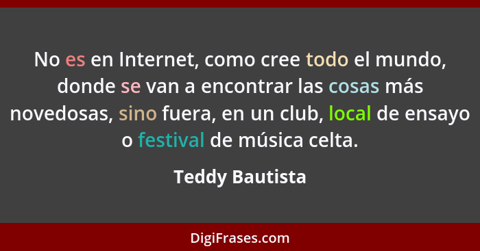 No es en Internet, como cree todo el mundo, donde se van a encontrar las cosas más novedosas, sino fuera, en un club, local de ensayo... - Teddy Bautista