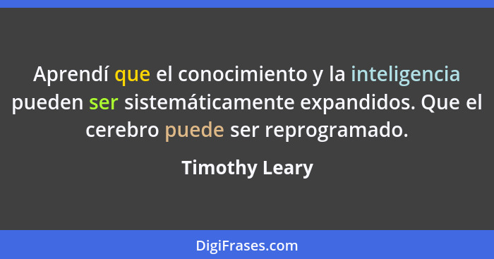 Aprendí que el conocimiento y la inteligencia pueden ser sistemáticamente expandidos. Que el cerebro puede ser reprogramado.... - Timothy Leary