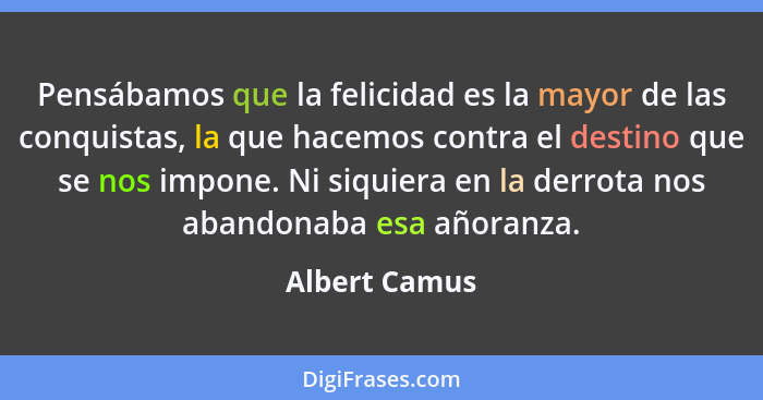 Pensábamos que la felicidad es la mayor de las conquistas, la que hacemos contra el destino que se nos impone. Ni siquiera en la derrot... - Albert Camus