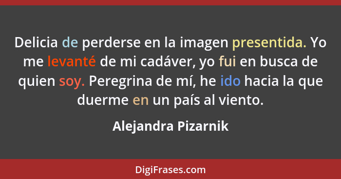 Delicia de perderse en la imagen presentida. Yo me levanté de mi cadáver, yo fui en busca de quien soy. Peregrina de mí, he ido h... - Alejandra Pizarnik