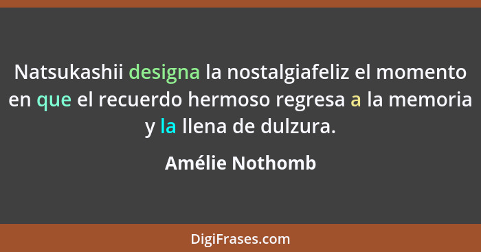 Natsukashii designa la nostalgiafeliz el momento en que el recuerdo hermoso regresa a la memoria y la llena de dulzura.... - Amélie Nothomb