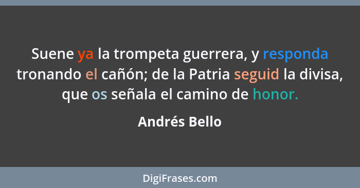 Suene ya la trompeta guerrera, y responda tronando el cañón; de la Patria seguid la divisa, que os señala el camino de honor.... - Andrés Bello