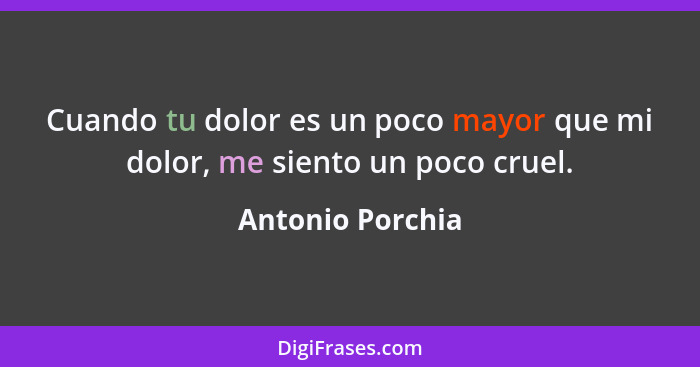 Cuando tu dolor es un poco mayor que mi dolor, me siento un poco cruel.... - Antonio Porchia