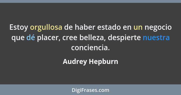 Estoy orgullosa de haber estado en un negocio que dé placer, cree belleza, despierte nuestra conciencia.... - Audrey Hepburn