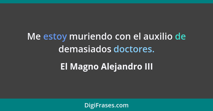 Me estoy muriendo con el auxilio de demasiados doctores.... - El Magno Alejandro III