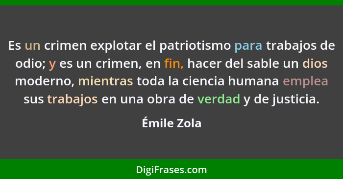 Es un crimen explotar el patriotismo para trabajos de odio; y es un crimen, en fin, hacer del sable un dios moderno, mientras toda la cie... - Émile Zola