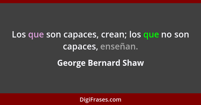 Los que son capaces, crean; los que no son capaces, enseñan.... - George Bernard Shaw