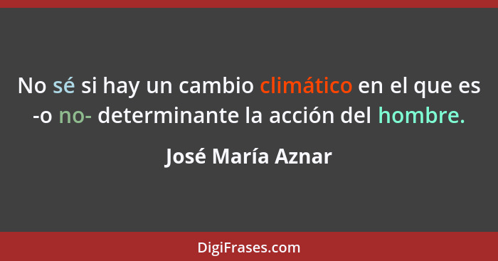No sé si hay un cambio climático en el que es -o no- determinante la acción del hombre.... - José María Aznar