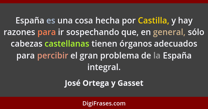 España es una cosa hecha por Castilla, y hay razones para ir sospechando que, en general, sólo cabezas castellanas tienen órgan... - José Ortega y Gasset