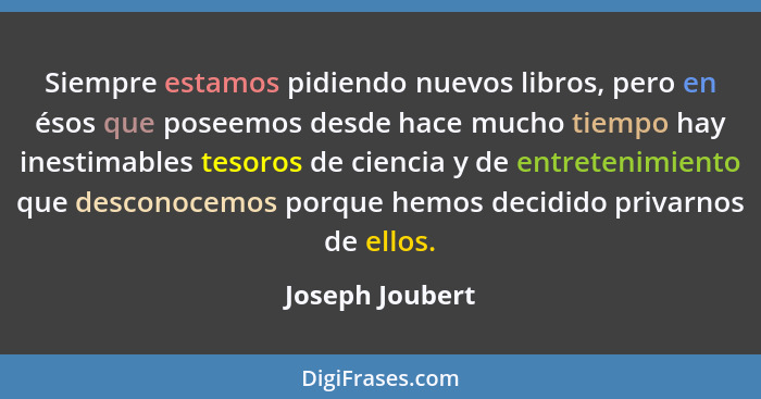 Siempre estamos pidiendo nuevos libros, pero en ésos que poseemos desde hace mucho tiempo hay inestimables tesoros de ciencia y de en... - Joseph Joubert